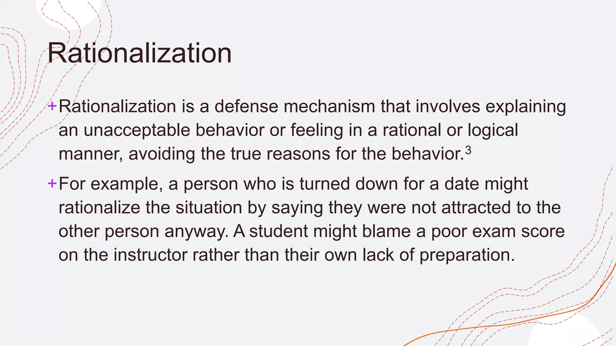 Rationalization
+Rationalization is a defense mechanism that involves explaining
an unacceptable behavior or feeling in a rational or logical
manner, avoiding the true reasons for the behavior.3﻿
+For example, a person who is turned down for a date might
rationalize the situation by saying they were not attracted to the
other person anyway. A student might blame a poor exam score
on the instructor rather than their own lack of preparation.
 