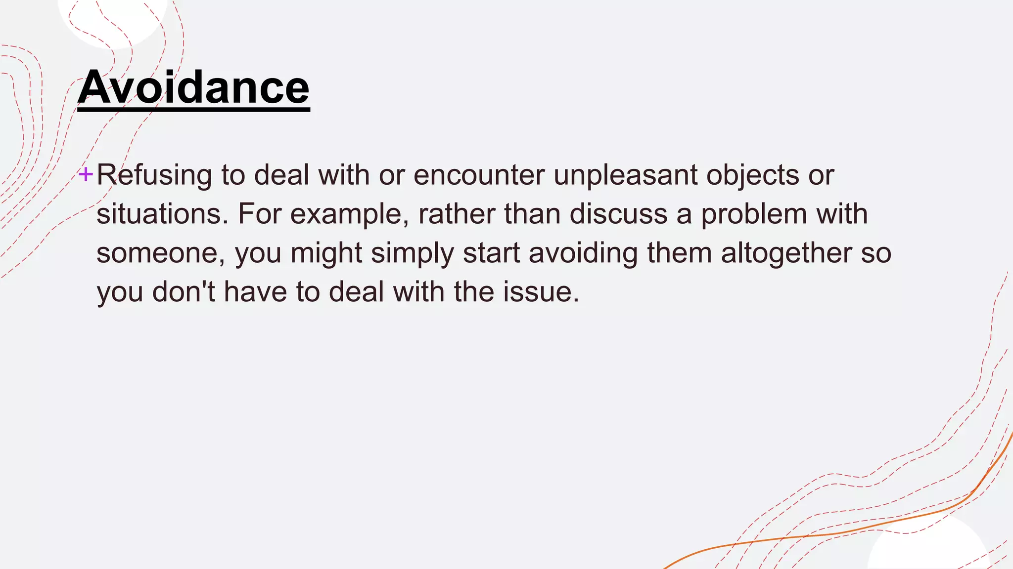 Avoidance
+Refusing to deal with or encounter unpleasant objects or
situations. For example, rather than discuss a problem with
someone, you might simply start avoiding them altogether so
you don't have to deal with the issue.
 