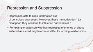 Repression and Suppression
+Repression acts to keep information out
of conscious awareness. However, these memories don't just
disappear; they continue to influence our behavior.3
+ For example, a person who has repressed memories of abuse
suffered as a child may later have difficulty forming relationships
 