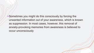 +Sometimes you might do this consciously by forcing the
unwanted information out of your awareness, which is known
as suppression. In most cases, however, this removal of
anxiety-provoking memories from awareness is believed to
occur unconsciously
 
