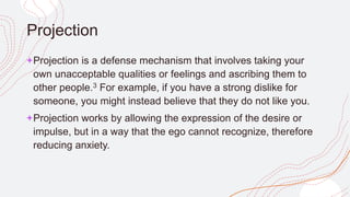 Projection
+Projection is a defense mechanism that involves taking your
own unacceptable qualities or feelings and ascribing them to
other people.3 For example, if you have a strong dislike for
someone, you might instead believe that they do not like you.
+Projection works by allowing the expression of the desire or
impulse, but in a way that the ego cannot recognize, therefore
reducing anxiety.
 