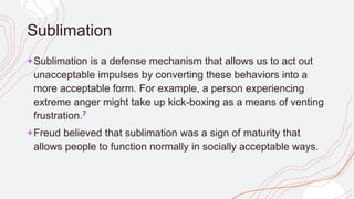 Sublimation
+Sublimation is a defense mechanism that allows us to act out
unacceptable impulses by converting these behaviors into a
more acceptable form. For example, a person experiencing
extreme anger might take up kick-boxing as a means of venting
frustration.7
+Freud believed that sublimation was a sign of maturity that
allows people to function normally in socially acceptable ways.
 