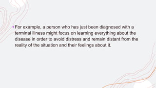 +For example, a person who has just been diagnosed with a
terminal illness might focus on learning everything about the
disease in order to avoid distress and remain distant from the
reality of the situation and their feelings about it.
 