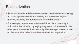 Rationalization
+Rationalization is a defense mechanism that involves explaining
an unacceptable behavior or feeling in a rational or logical
manner, avoiding the true reasons for the behavior.3﻿
+For example, a person who is turned down for a date might
rationalize the situation by saying they were not attracted to the
other person anyway. A student might blame a poor exam score
on the instructor rather than their own lack of preparation.
 