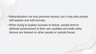 +Rationalization not only prevents anxiety, but it may also protect
self-esteem and self-concept.
+When trying to explain success or failure, people tend to
attribute achievement to their own qualities and skills while
failures are blamed on other people or outside forces.
 