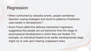 Regression
+When confronted by stressful events, people sometimes
abandon coping strategies and revert to patterns of behavior
used earlier in development.3
+Anna Freud called this defense mechanism regression,
suggesting that people act out behaviors from the stage of
psychosexual development in which they are fixated. For
example, an individual fixated at an earlier developmental stage
might cry or sulk upon hearing unpleasant news
 