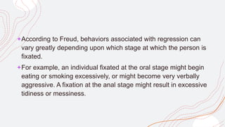 +According to Freud, behaviors associated with regression can
vary greatly depending upon which stage at which the person is
fixated.
+For example, an individual fixated at the oral stage might begin
eating or smoking excessively, or might become very verbally
aggressive. A fixation at the anal stage might result in excessive
tidiness or messiness.
 