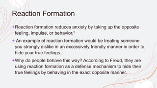 Reaction Formation
+Reaction formation reduces anxiety by taking up the opposite
feeling, impulse, or behavior.3
+ An example of reaction formation would be treating someone
you strongly dislike in an excessively friendly manner in order to
hide your true feelings.
+Why do people behave this way? According to Freud, they are
using reaction formation as a defense mechanism to hide their
true feelings by behaving in the exact opposite manner.
 