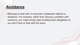Avoidance
+Refusing to deal with or encounter unpleasant objects or
situations. For example, rather than discuss a problem with
someone, you might simply start avoiding them altogether so
you don't have to deal with the issue.
 