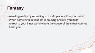 Fantasy
+Avoiding reality by retreating to a safe place within your mind.
When something in your life is causing anxiety, you might
retreat to your inner world where the cause of the stress cannot
harm you.
 