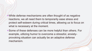 +While defense mechanisms are often thought of as negative
reactions, we all need them to temporarily ease stress and
protect self-esteem during critical times, allowing us to focus on
what is necessary at the moment.
+Some of these defenses can be more helpful than others. For
example, utilizing humor to overcome a stressful, anxiety-
provoking situation can actually be an adaptive defense
mechanism.
 