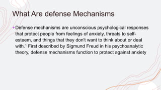 What Are defense Mechanisms
+Defense mechanisms are unconscious psychological responses
that protect people from feelings of anxiety, threats to self-
esteem, and things that they don't want to think about or deal
with.1 First described by Sigmund Freud in his psychoanalytic
theory, defense mechanisms function to protect against anxiety
 