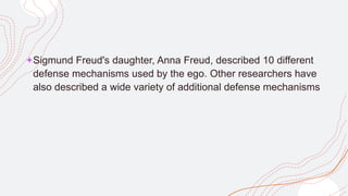 +Sigmund Freud's daughter, Anna Freud, described 10 different
defense mechanisms used by the ego. Other researchers have
also described a wide variety of additional defense mechanisms
 