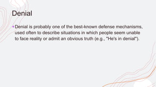 Denial
+Denial is probably one of the best-known defense mechanisms,
used often to describe situations in which people seem unable
to face reality or admit an obvious truth (e.g., "He's in denial").
 