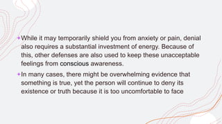 +While it may temporarily shield you from anxiety or pain, denial
also requires a substantial investment of energy. Because of
this, other defenses are also used to keep these unacceptable
feelings from conscious awareness.
+In many cases, there might be overwhelming evidence that
something is true, yet the person will continue to deny its
existence or truth because it is too uncomfortable to face
 
