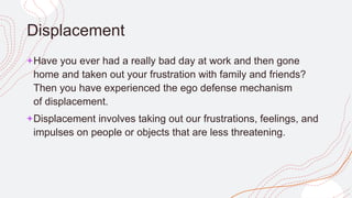 Displacement
+Have you ever had a really bad day at work and then gone
home and taken out your frustration with family and friends?
Then you have experienced the ego defense mechanism
of displacement.
+Displacement involves taking out our frustrations, feelings, and
impulses on people or objects that are less threatening.
 