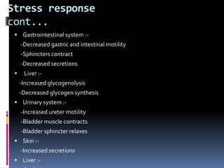Stress response
cont...
 Gastrointestinal system :-
-Decreased gastric and intestinal motility
-Sphincters contract
-Decreased secretions
 Liver :-
-Increased glycogenolysis
-Decreased glycogen synthesis
 Urinary system :-
-Increased ureter motility
-Bladder muscle contracts
-Bladder sphincter relaxes
 Skin :-
-Increased secretions
 Liver :-
 