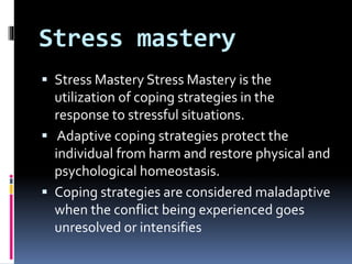 Stress mastery
 Stress Mastery Stress Mastery is the
utilization of coping strategies in the
response to stressful situations.
 Adaptive coping strategies protect the
individual from harm and restore physical and
psychological homeostasis.
 Coping strategies are considered maladaptive
when the conflict being experienced goes
unresolved or intensifies
 