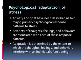Psychological adaptation of
stress
 Anxiety and grief have been described as two
major, primary psychological response
patterns to stress.
 A variety of thoughts, feelings, and behaviors
are associated with each of these response
patterns.
 Adaptation is determined by the extent to
which the thoughts, feelings, and behaviors
interfere with an individual’s functioning.
 