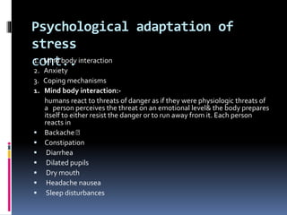 Psychological adaptation of
stress
cont..1. Mind body interaction
2. Anxiety
3. Coping mechanisms
1. Mind body interaction:-
humans react to threats of danger as if they were physiologic threats of
a person perceives the threat on an emotional level& the body prepares
itself to either resist the danger or to run away from it. Each person
reacts in
 Backache
 Constipation
 Diarrhea
 Dilated pupils
 Dry mouth
 Headache nausea
 Sleep disturbances
 