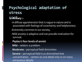 Psychological adaptation of
stress
cont..2. Anxiety :-
-A diffuse apprehension that is vague in nature and is
associated with feelings of uncertainty and helplessness.
-Extremely common in our society.
-Mild anxiety is adaptive and can provide motivation for
survival.
Peplau’s four levels of anxiet
Mild – seldom a problem
Moderate – perceptual field diminishes
Severe – perceptual field is so diminished that
concentration centers on one detail only or on many
extraneous details
 