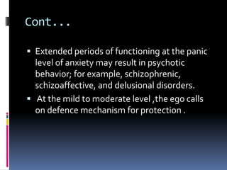 Cont...
 Extended periods of functioning at the panic
level of anxiety may result in psychotic
behavior; for example, schizophrenic,
schizoaffective, and delusional disorders.
 At the mild to moderate level ,the ego calls
on defence mechanism for protection .
 