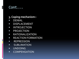 Cont...
3. Coping mechanism:-
 DENIAL
 DISPLACEMENT
 INTROJECTION
 PROJECTION
 RATIONALIZATION
 REACTION FORMATION
 REPRESSION
 SUBLIMATION
 UNDOING
 COMPENSATION
 