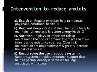 Intervention to reduce anxiety
a). Exercise:- Regular exercises help to maintain
physical & emotional health.
b). Rest and sleep:- Rest and sleep helps the body to
maintain homeostasis & restore energy levels.
c). Nutrition:- It plays an important role in
maintaining the body’s homeostatic mechanisms &
in increasing resistance to stress. Obesity &
malnutrition are major stressors & greatly increase
the risk of illness.
d). Encouraging the use of support system:-
Support system provides emotional support that
helps a person identify & verbalize feelings
associated with stress.
 