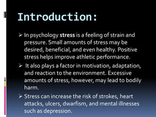 Introduction:
 In psychology stress is a feeling of strain and
pressure. Small amounts of stress may be
desired, beneficial, and even healthy. Positive
stress helps improve athletic performance.
 It also plays a factor in motivation, adaptation,
and reaction to the environment. Excessive
amounts of stress, however, may lead to bodily
harm.
 Stress can increase the risk of strokes, heart
attacks, ulcers, dwarfism, and mental illnesses
such as depression.
 