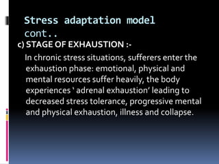 Stress adaptation model
cont..
c) STAGE OF EXHAUSTION :-
In chronic stress situations, sufferers enter the
exhaustion phase: emotional, physical and
mental resources suffer heavily, the body
experiences ‘ adrenal exhaustion’ leading to
decreased stress tolerance, progressive mental
and physical exhaustion, illness and collapse.
 