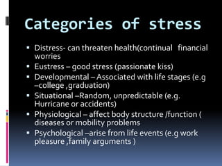 Categories of stress
 Distress- can threaten health(continual financial
worries
 Eustress – good stress (passionate kiss)
 Developmental – Associated with life stages (e.g
–college ,graduation)
 Situational –Random, unpredictable (e.g.
Hurricane or accidents)
 Physiological – affect body structure /function (
diseases or mobility problems
 Psychological –arise from life events (e.g work
pleasure ,family arguments )
 