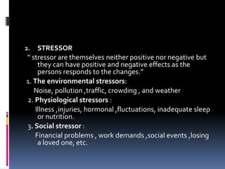 2. STRESSOR
“ stressor are themselves neither positive nor negative but
they can have positive and negative effects as the
persons responds to the changes.”
1. The environmental stressors:
Noise, pollution ,traffic, crowding , and weather
2. Physiological stressors :
Illness ,injuries, hormonal ,fluctuations, inadequate sleep
or nutrition.
3. Social stressor :
Financial problems , work demands ,social events ,losing
a loved one, etc.
 