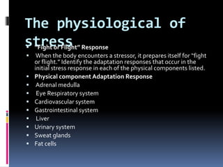 The physiological of
stress “Fight or Flight” Response
 When the body encounters a stressor, it prepares itself for “fight
or flight.” Identify the adaptation responses that occur in the
initial stress response in each of the physical components listed.
 Physical component Adaptation Response
 Adrenal medulla
 Eye Respiratory system
 Cardiovascular system
 Gastrointestinal system
 Liver
 Urinary system
 Sweat glands
 Fat cells
 