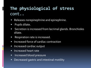 The physiological of stress
cont..
 Releases norepinephrine and epinephrine.
 Pupils dilate.
 Secretion is increased from lacrimal glands. Bronchioles
dilate.
 Respiration rate is increased.
 Increased force of cardiac contraction
 Increased cardiac output
 Increased heart rate
 Increased blood pressure
 Decreased gastric and intestinal motility
 