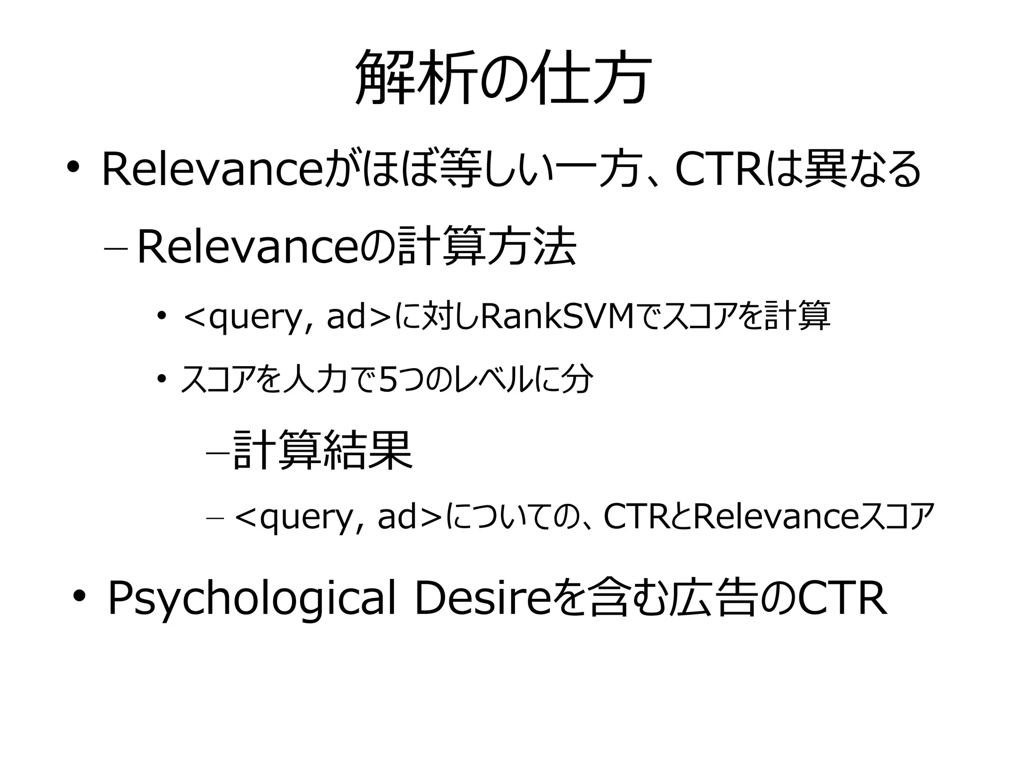 解析の仕方

Relevanceがほぼ等しい一方、CTRは異なる
– Relevanceの計算方法
• <query, ad>に対しRankSVMでスコアを計算
• スコアを人力で5つのレベルに分
–計算結果
– <query, ad>についての、CTRとRelevanceスコア

Psychological Desireを含む広告のCTR
 