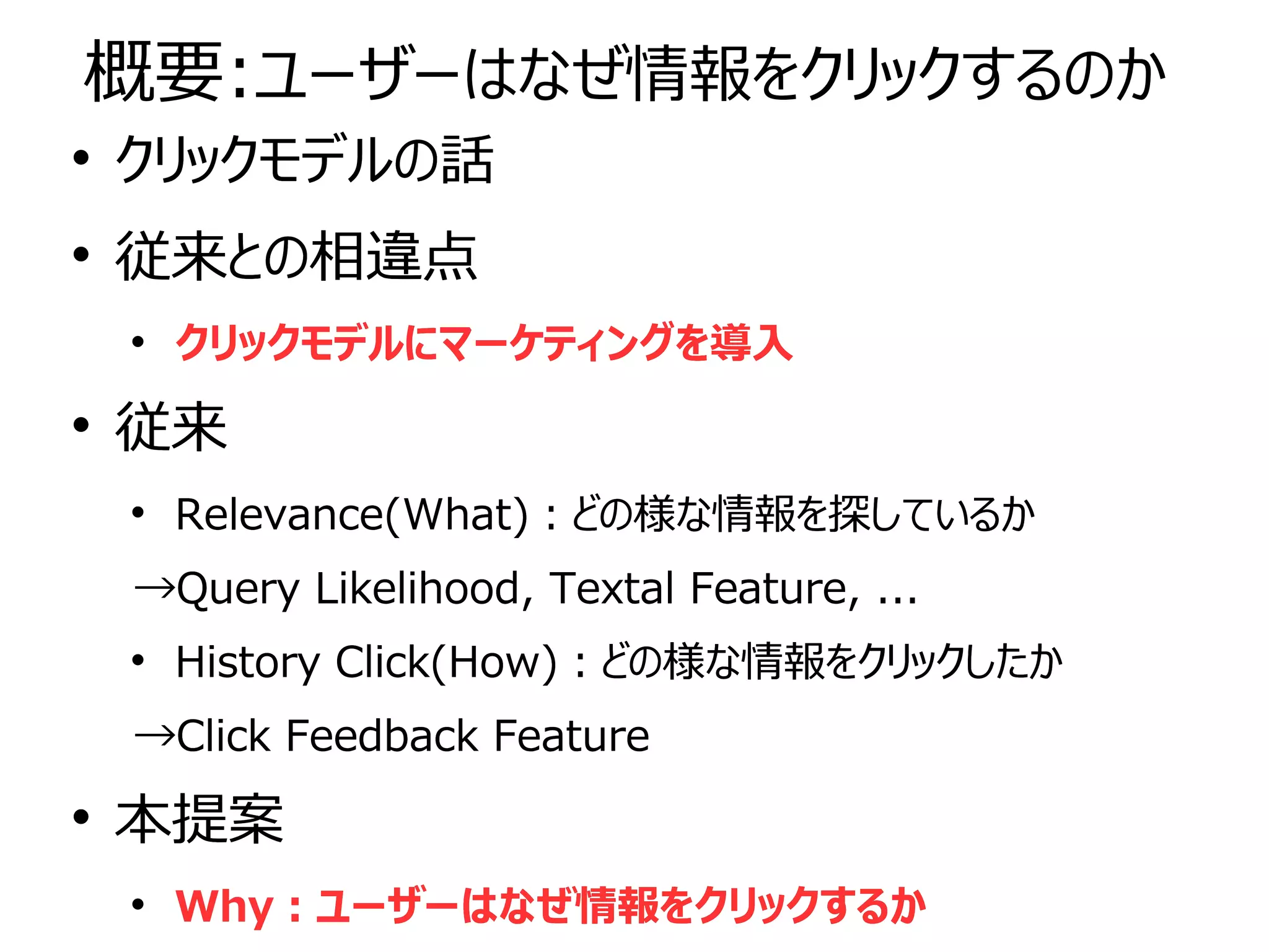 
クリックモデルの話

従来との相違点

クリックモデルにマーケティングを導入

従来

Relevance(What)：どの様な情報を探しているか
→Query Likelihood, Textal Feature, ...

History Click(How)：どの様な情報をクリックしたか
→Click Feedback Feature

本提案

Why：ユーザーはなぜ情報をクリックするか

クリックモデルの話

従来との相違点

クリックモデルにマーケティングを導入

従来

Relevance(What)：どの様な情報を探しているか
→Query Likelihood, Textal Feature, ...

History Click(How)：どの様な情報をクリックしたか
→Click Feedback Feature

本提案

Why：ユーザーはなぜ情報をクリックするか
概要:ユーザーはなぜ情報をクリックするのか
 