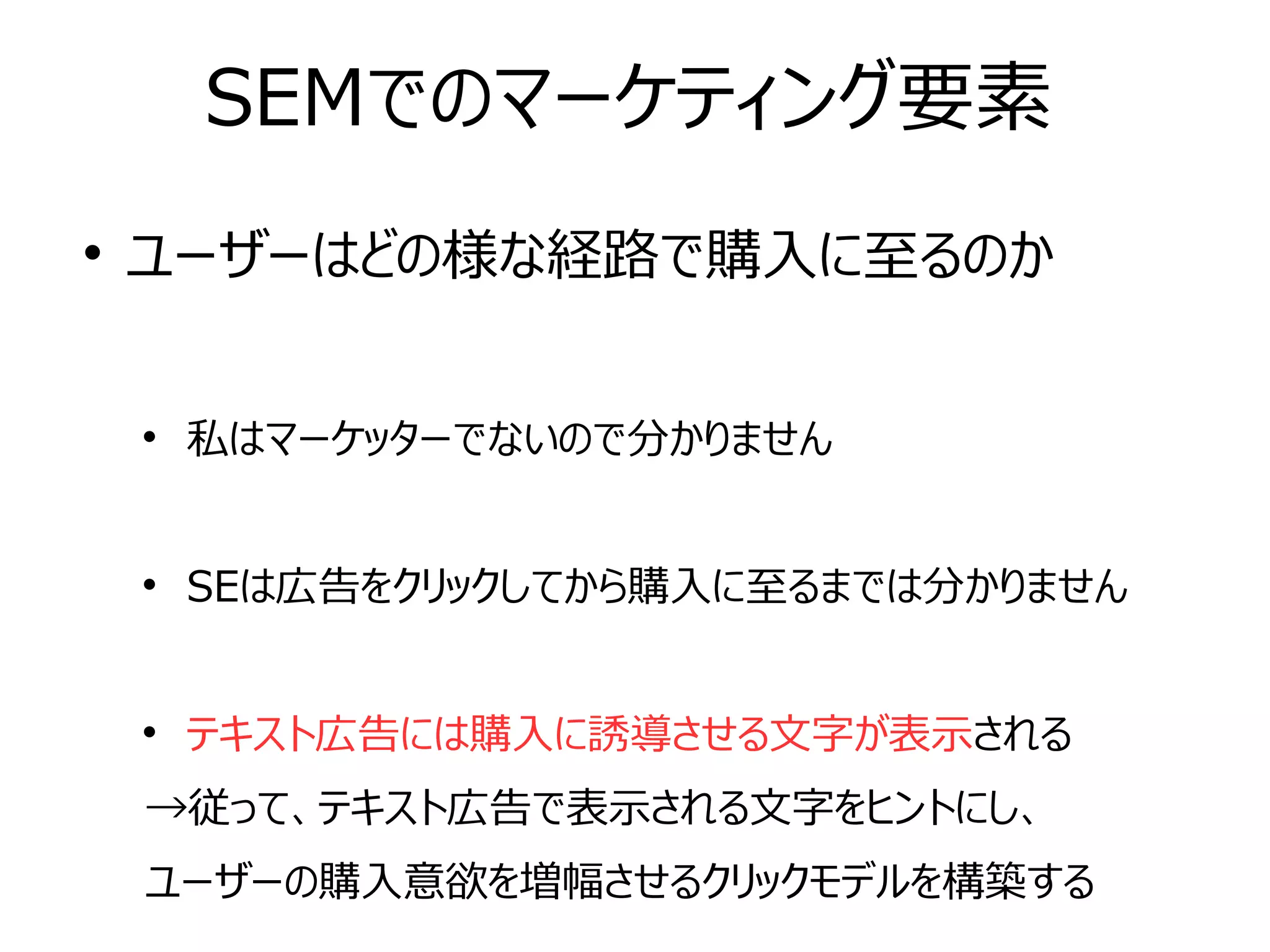 SEMでのマーケティング要素

ユーザーはどの様な経路で購入に至るのか

私はマーケッターでないので分かりません

SEは広告をクリックしてから購入に至るまでは分かりません

テキスト広告には購入に誘導させる文字が表示される
→従って、テキスト広告で表示される文字をヒントにし、
ユーザーの購入意欲を増幅させるクリックモデルを構築する
 