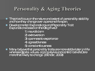 Personality & Aging Theories Theories focus on the nature and extent of personality stability and how they change over a persons life span.  Developmental Explanations and Personality Trait Explanations based on the “big five”:  1) neuroticism  2) extroversion  3) openness to experience  4) agreeableness  5) conscientiousness  Many believe that personality traits are more stable later in life whereas “goals, values, coping styles and control beliefs” are more that likely to change. (Bonder, 2009) 