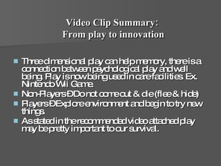 Three dimensional play can help memory, there is a connection between psychological play and well being. Play is now being used in care facilities. Ex. Nintendo Wii Game.  Non-Players – Do not come out & die (flee & hide) Players – Explore environment and begin to try new things.  As stated in the recommended video attached play may be pretty important to our survival.  Video Clip Summary:  From play to innovation 