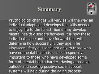 Summary Psychological changes will vary as will the way an individual adapts and develops the skills needed to enjoy life to the fullest. Some may develop mental health disorders however it is how these individuals cope and move forward that will determine how successfully they age. The Ulsyssean lifestyle is ideal not only to those who have no mental health issues but especially important to those who have developed some form of mental health barrier. Having a positive outlook and seeking positive social support systems will help during the aging process.  