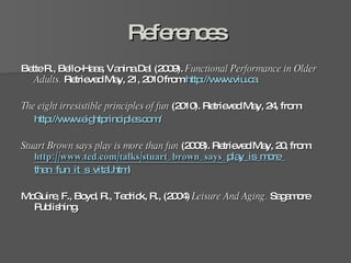 References Bette R., Bello-Haas, Vanina Dal (2009).  Functional Performance in Older Adults.  Retrieved May, 21, 2010 from  http://www.viu.ca   The eight irresistible principles of fun  (2010). Retrieved May, 24, from:  http://www.eightprinciples.com/ Stuart Brown says play is more than fun  (2008). Retrieved May, 20,   from:   http://www.ted.com/talks/stuart_brown_says_ play_is_more_ than_fun_it_s_vital.html McGuire, F., Boyd, R., Tedrick, R., (2004)  Leisure And Aging.  Sagamore Publishing.  