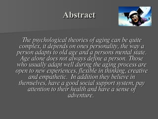 Abstract The psychological theories of aging can be quite complex, it depends on ones personality, the way a person adapts to old age and a persons mental state. Age alone does not always define a person. Those who usually adapt well during the aging process are open to new experiences, flexible in thinking, creative and empathetic.  In addition they believe in themselves, have a good social support system, pay attention to their health and have a sense of adventure.  