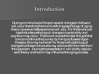 Introduction During an individuals life span several changes in behavior will occur therefore there is no defining psychology of aging theory as everyone’s experience will vary. For those who are less fortunate pathological changes in personality and cognition may occur. There is of course the ideal thought that one can continue the journey by living a Ulyssean type lifestyle, this may be harder for those with pathological changes but these individuals may also benefit the most from this approach.  During the presentation I will briefly explain each theory and how it may influence the aging process.  