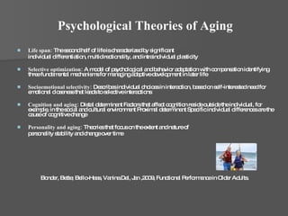 Psychological Theories of Aging Life span:  The second half of life is characterized by significant individual differentiation, multidirectionality, and intraindividual plasticity Selective optimization:  A model of psychological and behavior adaptation with compensation identifying three fundamental mechanisms for managing adaptive development in later life Socioemotional selectivity:  Describes individual choices in interaction, based on self-interested need for emotional closeness that leads to selective interactions Cognition and aging:  Distal determinant Factors that affect cognition reside outside the individual, for example, in the social and cultural environment Proximal determinant Specific individual differences are the cause of cognitive change Personality and aging:  Theories that focus on the extent and nature of personality stability and change over time Bonder, Bette; Bello-Haas, Vanina Dal, Jan ,2009, Functional Performance in Older Adults.  