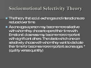 Socioemotional Selectivity Theory The theory that social exchanges and interactions are reduced over time.  As one ages a person may become more selective with whom they choose to spend their time with. Emotional closeness may become more important with significant others. The idea to which one can selectively choose with whom they want to dedicate their time for becomes more important as ones ages. * (quality verses quantity) 