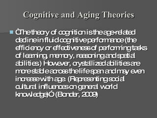 Cognitive and Aging Theories “The theory of cognition is the age-related decline in fluid cognitive performance (the efficiency or effectiveness of performing tasks of learning, memory, reasoning and spatial abilities.) However, crystallized abilities are more stable across the life span and may even increase with age. (Representing social cultural influences on general world knowledge)”. (Bonder, 2009) 