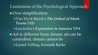 Limitations of the Psychological Approach
Over simplification
Van Wyck Brook’s The Ordeal of Mark
Twain 1920
Lewisohn’s Expression in America 1934
Art is different from dream; art can be
controlled, dream cannot be
Lionel Trilling, Kenneth Burke
 
