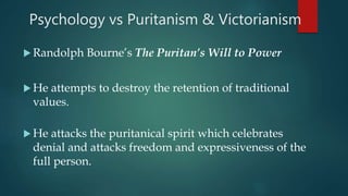 Psychology vs Puritanism & Victorianism
 Randolph Bourne’s The Puritan’s Will to Power
 He attempts to destroy the retention of traditional
values.
 He attacks the puritanical spirit which celebrates
denial and attacks freedom and expressiveness of the
full person.
 