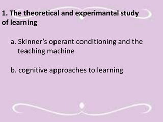 1. The theoretical and experimantal study 
of learning 
a. Skinner’s operant conditioning and the 
teaching machine 
b. cognitive approaches to learning 
 