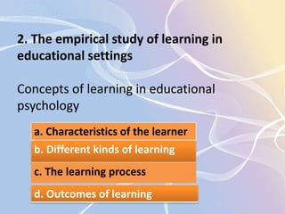2. The empirical study of learning in 
educational settings 
Concepts of learning in educational 
psychology 
a. Characteristics of the learner 
b. Different kinds of learning 
c. The learning process 
d. Outcomes of learning 
 